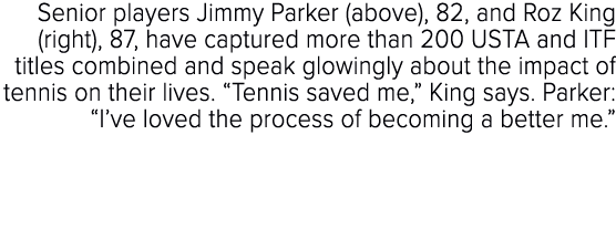 Senior players Jimmy Parker (above), 82, and Roz King (right), 87, have captured more than 200 USTA and ITF titles co...