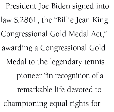 President Joe Biden signed into law S.2861, the “Billie Jean King Congressional Gold Medal Act,” awarding a Congressi...