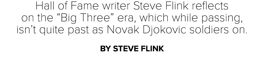 Hall of Fame writer Steve Flink reflects on the “Big Three” era, which while passing, isn’t quite past as Novak Djoko...